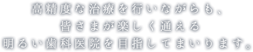 高精度な治療を行いながらも、皆さまが楽しく通える明るい歯科医院を目指してまいります。